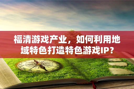 福清游戏产业，如何利用地域特色打造特色游戏IP？