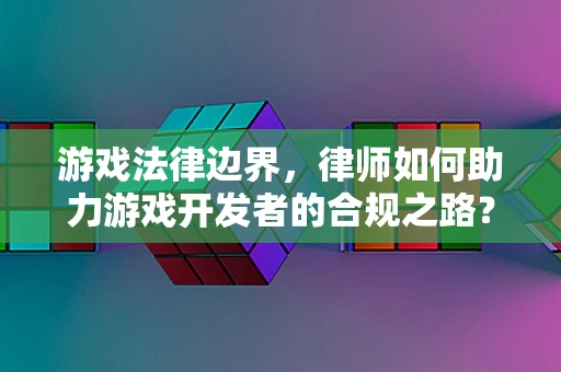 游戏法律边界，律师如何助力游戏开发者的合规之路？