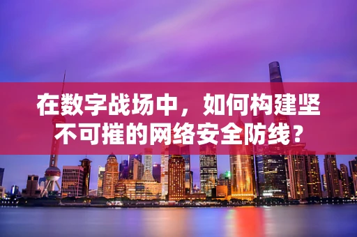 在数字战场中，如何构建坚不可摧的网络安全防线？