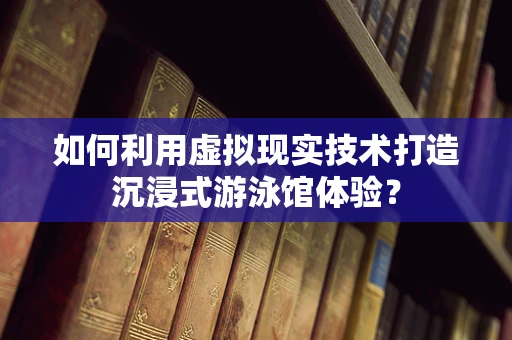 如何利用虚拟现实技术打造沉浸式游泳馆体验？