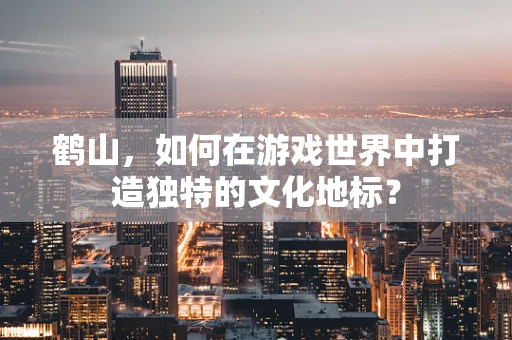 鹤山，如何在游戏世界中打造独特的文化地标？