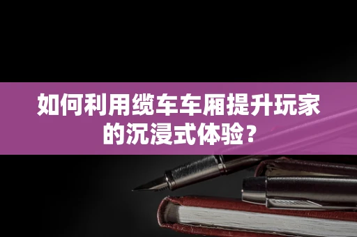 如何利用缆车车厢提升玩家的沉浸式体验？