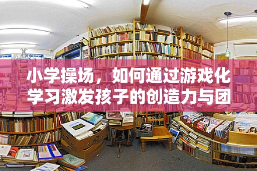 小学操场，如何通过游戏化学习激发孩子的创造力与团队合作？