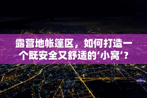 露营地帐篷区，如何打造一个既安全又舒适的‘小窝’？