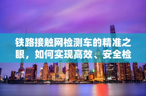 铁路接触网检测车的精准之眼，如何实现高效、安全检测？