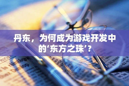 丹东，为何成为游戏开发中的‘东方之珠’？