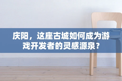 庆阳，这座古城如何成为游戏开发者的灵感源泉？