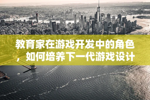 教育家在游戏开发中的角色，如何培养下一代游戏设计师的创造力？