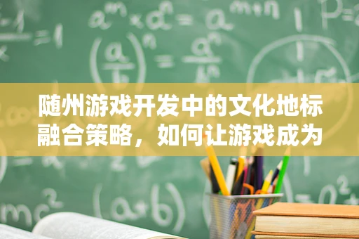 随州游戏开发中的文化地标融合策略，如何让游戏成为城市新名片？