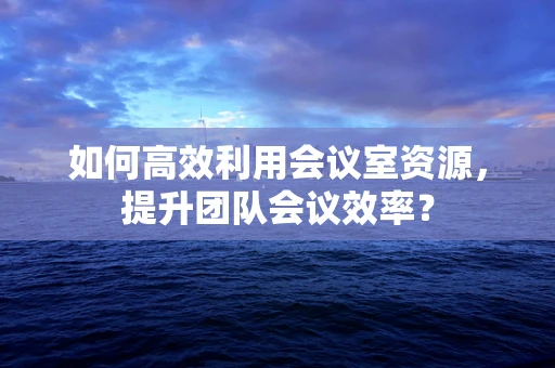 如何高效利用会议室资源，提升团队会议效率？