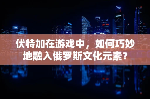 伏特加在游戏中，如何巧妙地融入俄罗斯文化元素？