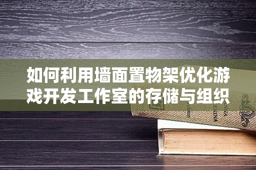 如何利用墙面置物架优化游戏开发工作室的存储与组织？