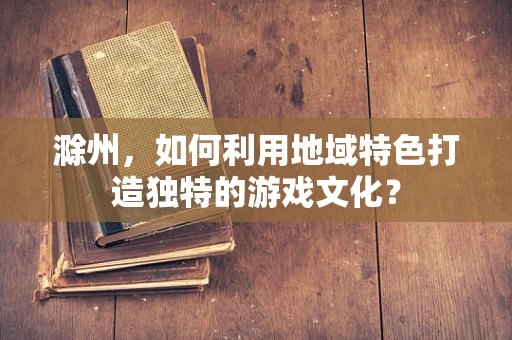 滁州，如何利用地域特色打造独特的游戏文化？