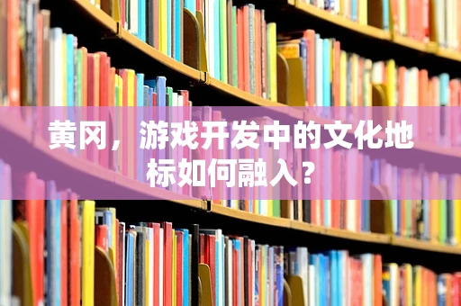 黄冈，游戏开发中的文化地标如何融入？