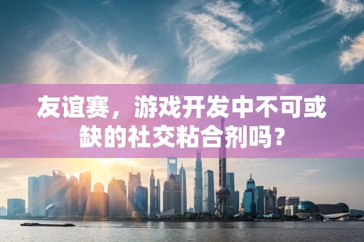 友谊赛，游戏开发中不可或缺的社交粘合剂吗？