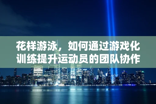 花样游泳，如何通过游戏化训练提升运动员的团队协作与技巧？