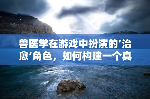 兽医学在游戏中扮演的‘治愈’角色，如何构建一个真实的动物护理体验？