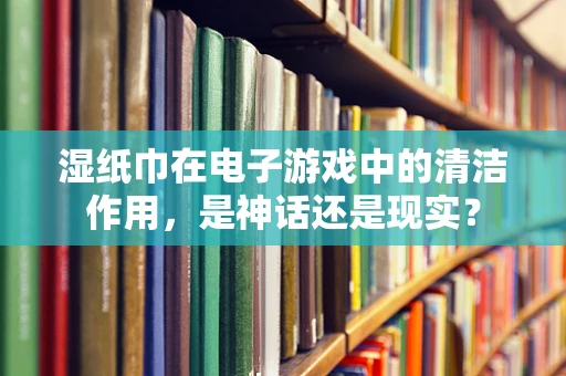 湿纸巾在电子游戏中的清洁作用，是神话还是现实？