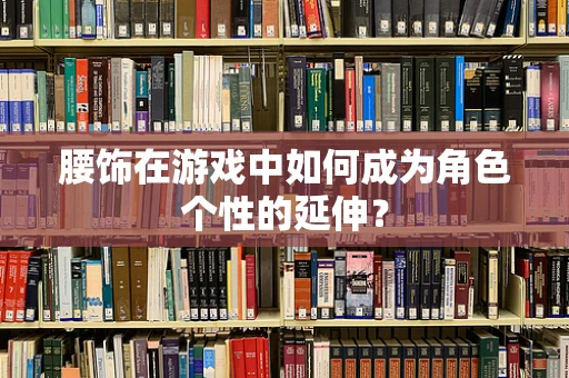 腰饰在游戏中如何成为角色个性的延伸？