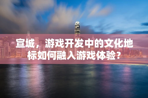 宣城，游戏开发中的文化地标如何融入游戏体验？