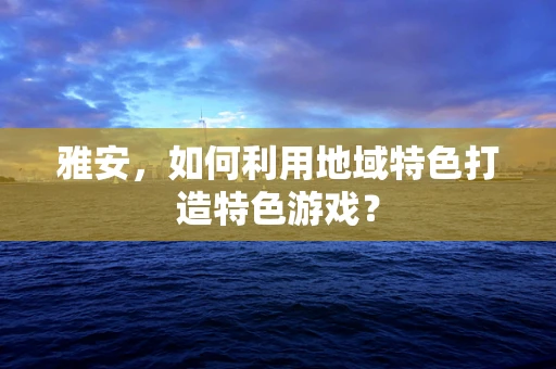 雅安，如何利用地域特色打造特色游戏？