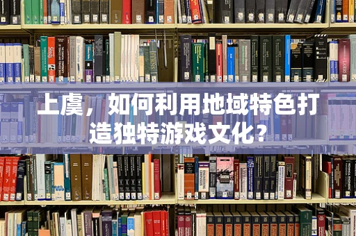 上虞，如何利用地域特色打造独特游戏文化？