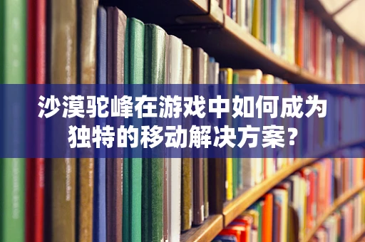 沙漠驼峰在游戏中如何成为独特的移动解决方案？