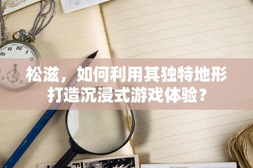 松滋，如何利用其独特地形打造沉浸式游戏体验？