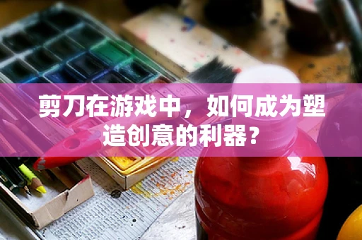 剪刀在游戏中，如何成为塑造创意的利器？