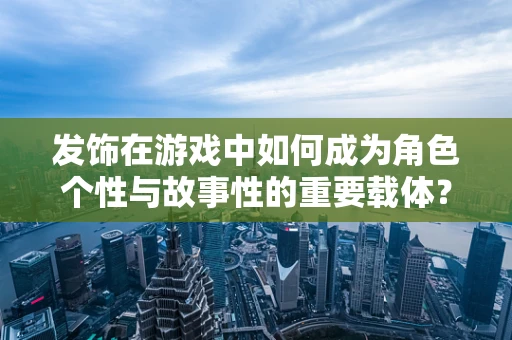 发饰在游戏中如何成为角色个性与故事性的重要载体？