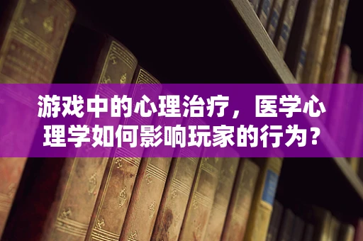 游戏中的心理治疗，医学心理学如何影响玩家的行为？