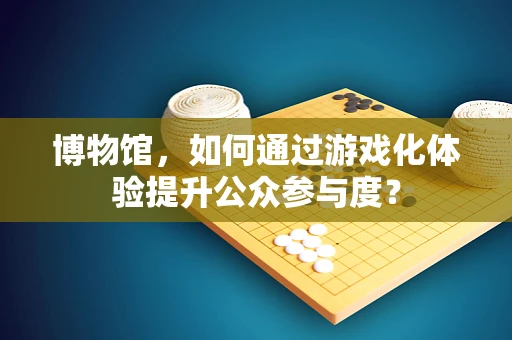 博物馆，如何通过游戏化体验提升公众参与度？