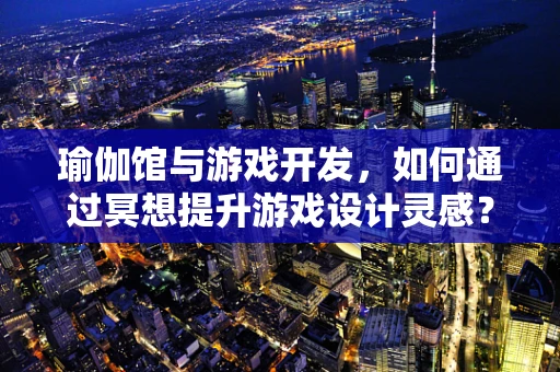 瑜伽馆与游戏开发，如何通过冥想提升游戏设计灵感？