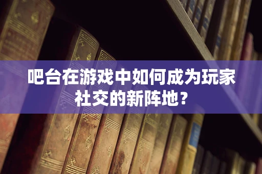 吧台在游戏中如何成为玩家社交的新阵地？