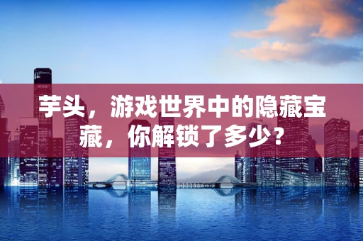 芋头，游戏世界中的隐藏宝藏，你解锁了多少？