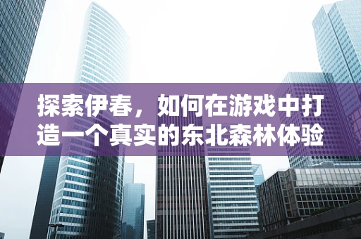 探索伊春，如何在游戏中打造一个真实的东北森林体验？