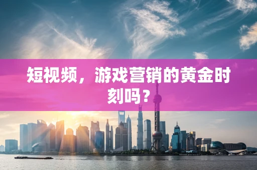 短视频，游戏营销的黄金时刻吗？