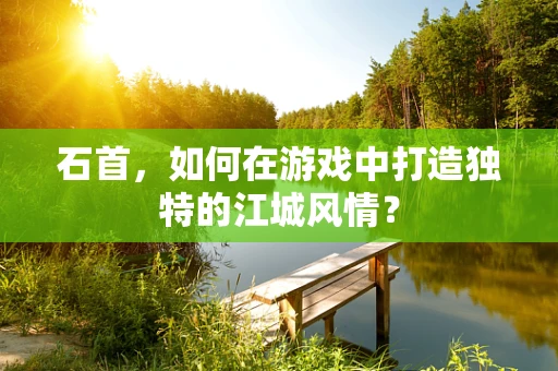 石首，如何在游戏中打造独特的江城风情？