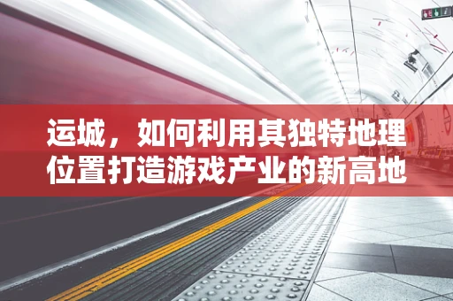 运城，如何利用其独特地理位置打造游戏产业的新高地？