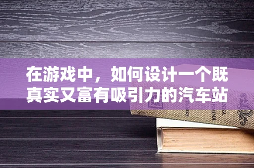 在游戏中，如何设计一个既真实又富有吸引力的汽车站？