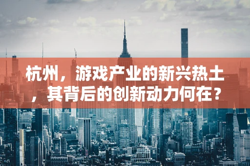 杭州，游戏产业的新兴热土，其背后的创新动力何在？