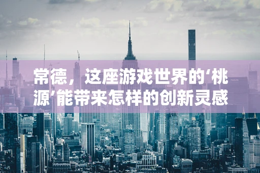 常德，这座游戏世界的‘桃源’能带来怎样的创新灵感？