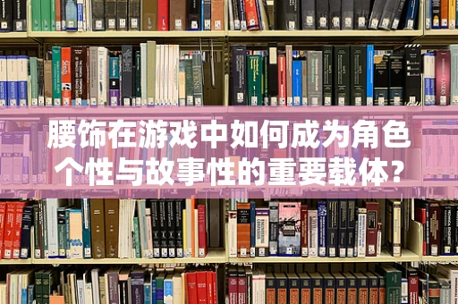 腰饰在游戏中如何成为角色个性与故事性的重要载体？