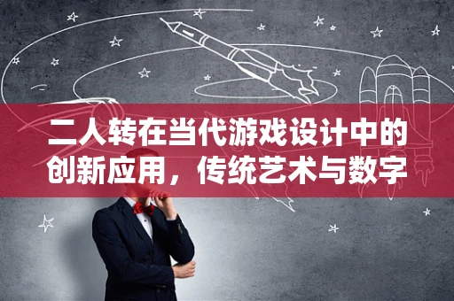 二人转在当代游戏设计中的创新应用，传统艺术与数字娱乐的跨界融合？