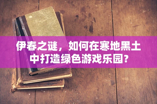 伊春之谜，如何在寒地黑土中打造绿色游戏乐园？