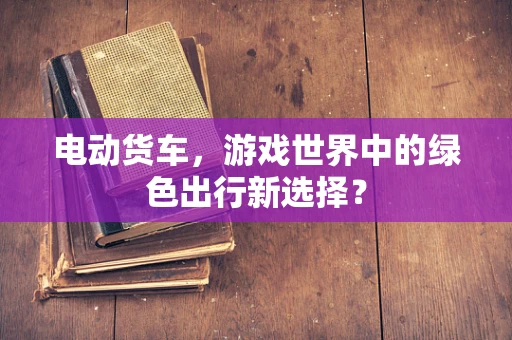 电动货车，游戏世界中的绿色出行新选择？