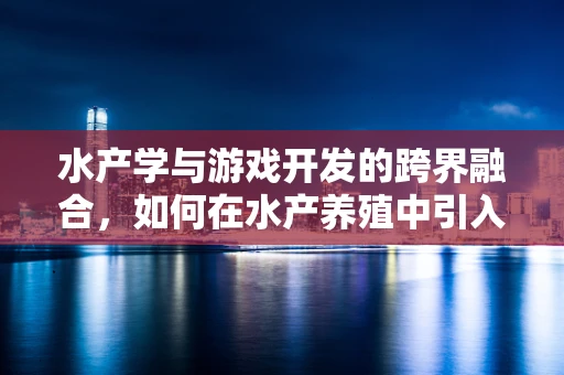 水产学与游戏开发的跨界融合，如何在水产养殖中引入虚拟现实体验？