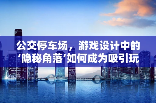 公交停车场，游戏设计中的‘隐秘角落’如何成为吸引玩家的新亮点？