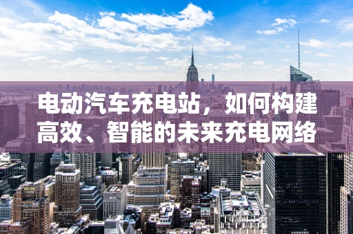 电动汽车充电站，如何构建高效、智能的未来充电网络？