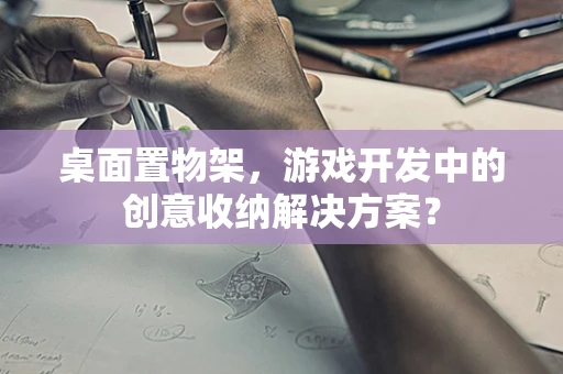 桌面置物架，游戏开发中的创意收纳解决方案？